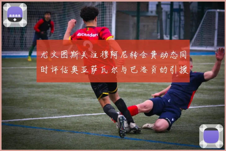 尤文图斯关注穆阿尼转会费动态同时评估奥亚萨瓦尔与巴洛贡的引援可能性